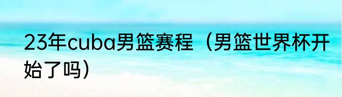 23年cuba男篮赛程（男篮世界杯开始了吗）