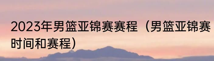 2023年男篮亚锦赛赛程（男篮亚锦赛时间和赛程）