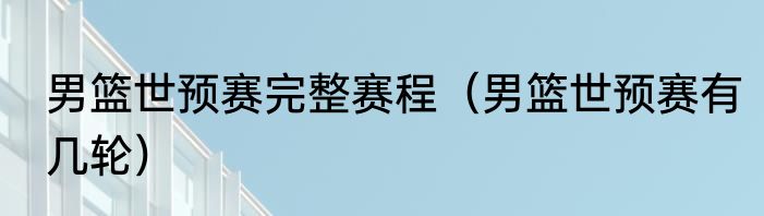 男篮世预赛完整赛程（男篮世预赛有几轮）