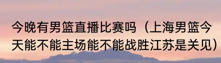 今晚有男篮直播比赛吗（上海男篮今天能不能主场能不能战胜江苏是关见）