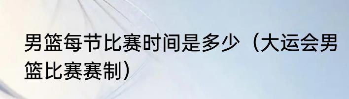 男篮每节比赛时间是多少（大运会男篮比赛赛制）