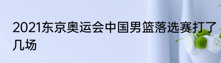 2021东京奥运会中国男篮落选赛打了几场