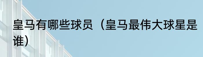 皇马有哪些球员（皇马最伟大球星是谁）