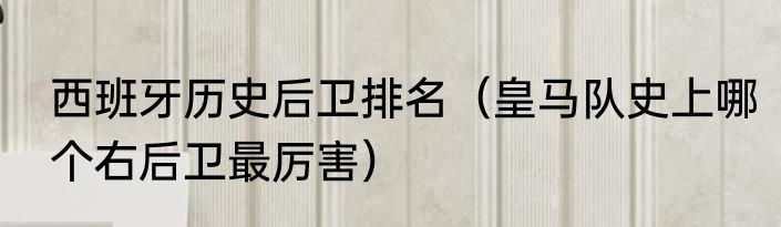 西班牙历史后卫排名（皇马队史上哪个右后卫最厉害）