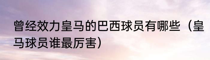 曾经效力皇马的巴西球员有哪些（皇马球员谁最厉害）