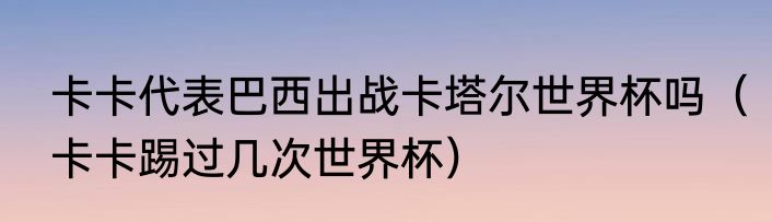 卡卡代表巴西出战卡塔尔世界杯吗（卡卡踢过几次世界杯）