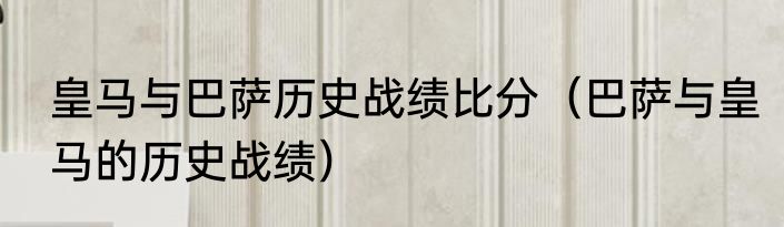 皇马与巴萨历史战绩比分（巴萨与皇马的历史战绩）