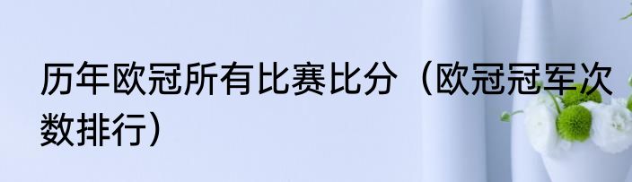 历年欧冠所有比赛比分（欧冠冠军次数排行）