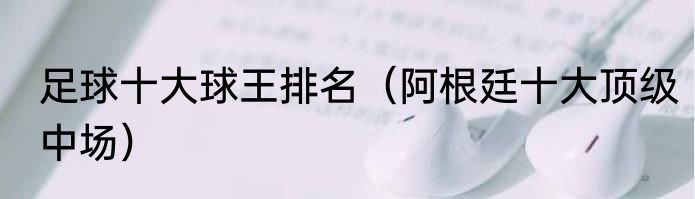 足球十大球王排名（阿根廷十大顶级中场）
