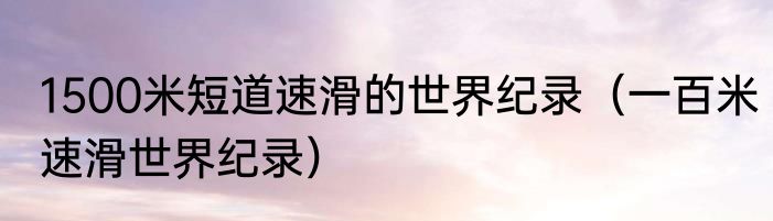 1500米短道速滑的世界纪录（一百米速滑世界纪录）