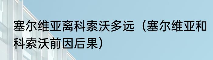 塞尔维亚离科索沃多远（塞尔维亚和科索沃前因后果）