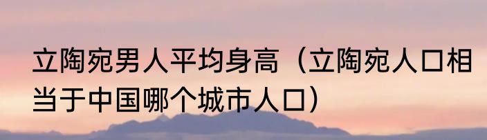 立陶宛男人平均身高（立陶宛人口相当于中国哪个城市人口）