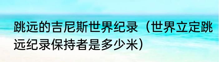 跳远的吉尼斯世界纪录（世界立定跳远纪录保持者是多少米）
