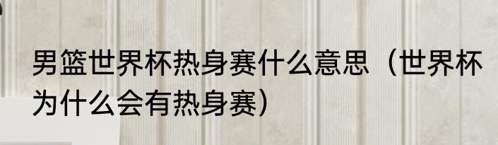 男篮世界杯热身赛什么意思（世界杯为什么会有热身赛）