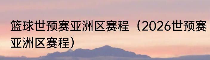 篮球世预赛亚洲区赛程（2026世预赛亚洲区赛程）