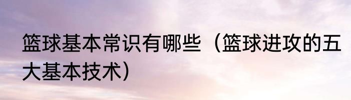 篮球基本常识有哪些（篮球进攻的五大基本技术）