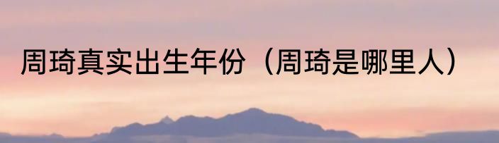周琦真实出生年份（周琦是哪里人）
