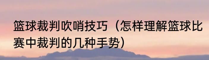 篮球裁判吹哨技巧（怎样理解篮球比赛中裁判的几种手势）
