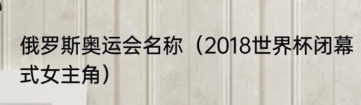 俄罗斯奥运会名称（2018世界杯闭幕式女主角）