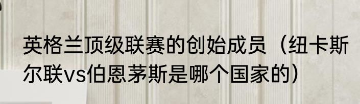 英格兰顶级联赛的创始成员（纽卡斯尔联vs伯恩茅斯是哪个国家的）