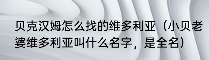 贝克汉姆怎么找的维多利亚（小贝老婆维多利亚叫什么名字，是全名）