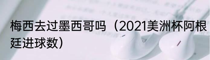 梅西去过墨西哥吗（2021美洲杯阿根廷进球数）