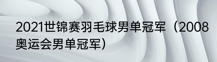 2021世锦赛羽毛球男单冠军（2008奥运会男单冠军）