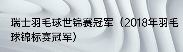 瑞士羽毛球世锦赛冠军（2018年羽毛球锦标赛冠军）