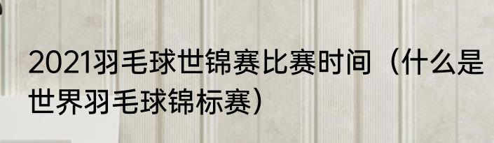 2021羽毛球世锦赛比赛时间（什么是世界羽毛球锦标赛）