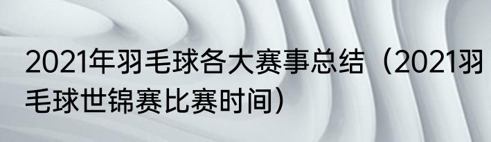 2021年羽毛球各大赛事总结（2021羽毛球世锦赛比赛时间）