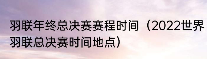羽联年终总决赛赛程时间（2022世界羽联总决赛时间地点）