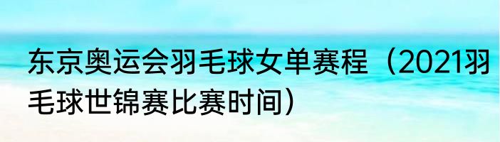 东京奥运会羽毛球女单赛程(2021羽毛球世锦赛比赛时间)