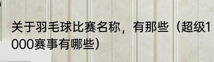 关于羽毛球比赛名称，有那些（超级1000赛事有哪些）