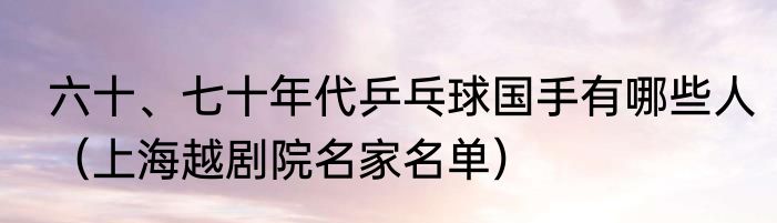 六十、七十年代乒乓球国手有哪些人（上海越剧院名家名单）