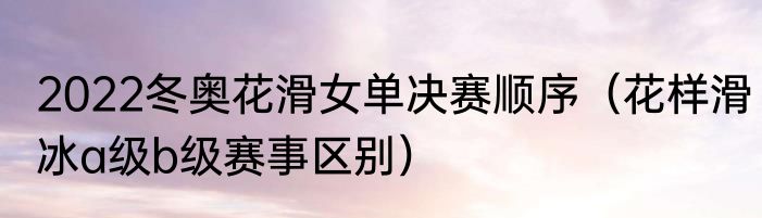 2022冬奥花滑女单决赛顺序（花样滑冰a级b级赛事区别）
