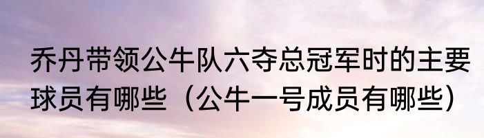 乔丹带领公牛队六夺总冠军时的主要球员有哪些（公牛一号成员有哪些）