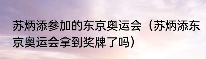 苏炳添参加的东京奥运会（苏炳添东京奥运会拿到奖牌了吗）