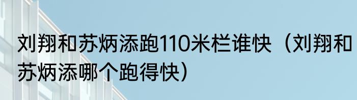 刘翔和苏炳添跑110米栏谁快（刘翔和苏炳添哪个跑得快）