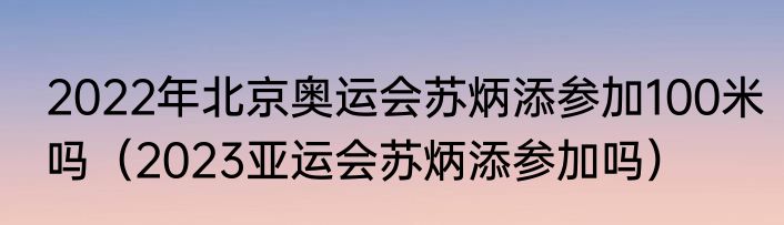 2022年北京奥运会苏炳添参加100米吗（2023亚运会苏炳添参加吗）