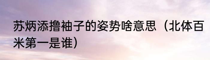 苏炳添撸袖子的姿势啥意思（北体百米第一是谁）