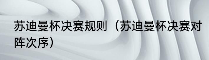 苏迪曼杯决赛规则（苏迪曼杯决赛对阵次序）