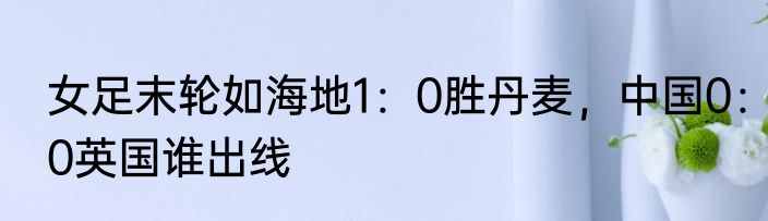 女足末轮如海地1：0胜丹麦，中国0：0英国谁出线