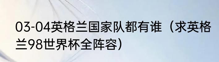 03-04英格兰国家队都有谁（求英格兰98世界杯全阵容）