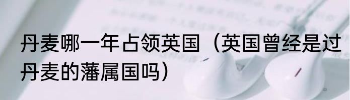 丹麦哪一年占领英国（英国曾经是过丹麦的藩属国吗）