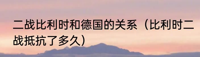 二战比利时和德国的关系（比利时二战抵抗了多久）