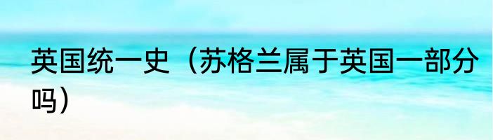 英国统一史（苏格兰属于英国一部分吗）