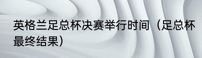 英格兰足总杯决赛举行时间（足总杯最终结果）