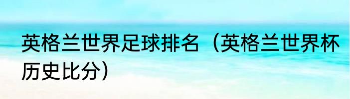 英格兰世界足球排名（英格兰世界杯历史比分）