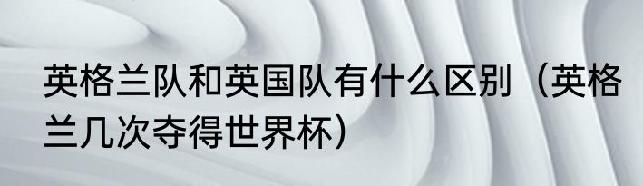 英格兰队和英国队有什么区别（英格兰几次夺得世界杯）