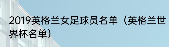 2019英格兰女足球员名单（英格兰世界杯名单）